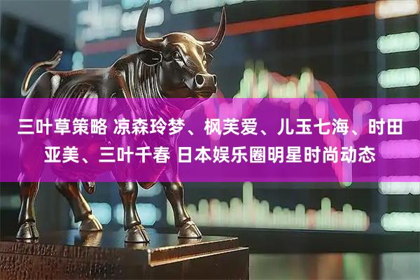 三叶草策略 凉森玲梦、枫芙爱、儿玉七海、时田亚美、三叶千春 日本娱乐圈明星时尚动态