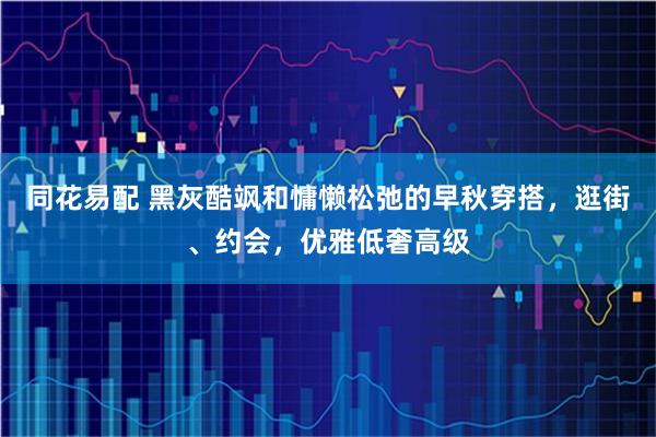 同花易配 黑灰酷飒和慵懒松弛的早秋穿搭,逛街、约会,优雅低奢高级