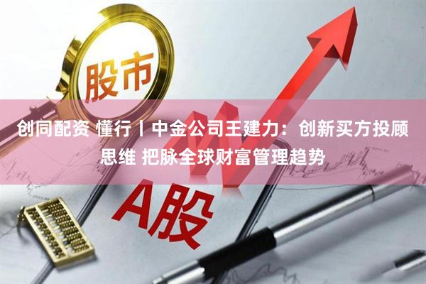 创同配资 懂行丨中金公司王建力：创新买方投顾思维 把脉全球财富管理趋势