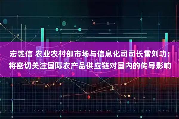 宏融信 农业农村部市场与信息化司司长雷刘功：将密切关注国际农产品供应链对国内的传导影响