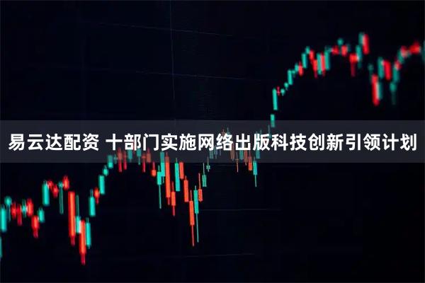 易云达配资 十部门实施网络出版科技创新引领计划