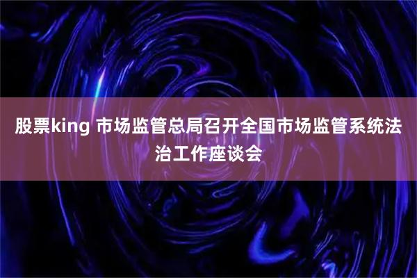 股票king 市场监管总局召开全国市场监管系统法治工作座谈会