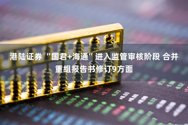 港陆证券 “国君+海通”进入监管审核阶段 合并重组报告书修订9方面