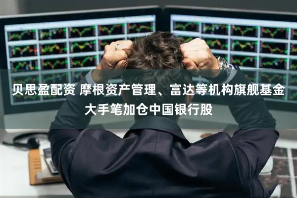 贝思盈配资 摩根资产管理、富达等机构旗舰基金大手笔加仓中国银行股
