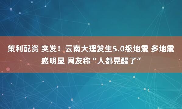 策利配资 突发！云南大理发生5.0级地震 多地震感明显 网友称“人都晃醒了”