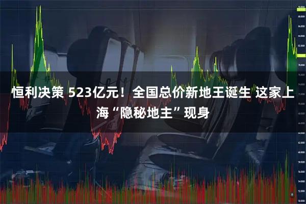 恒利决策 523亿元！全国总价新地王诞生 这家上海“隐秘地主”现身