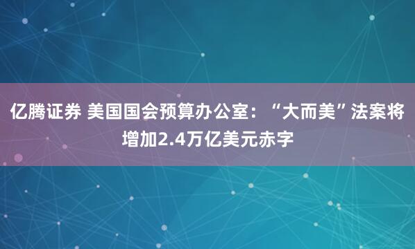 亿腾证券 美国国会预算办公室：“大而美”法案将增加2.4万亿美元赤字