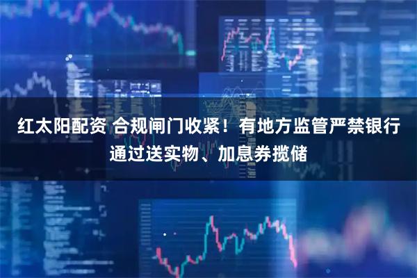 红太阳配资 合规闸门收紧！有地方监管严禁银行通过送实物、加息券揽储