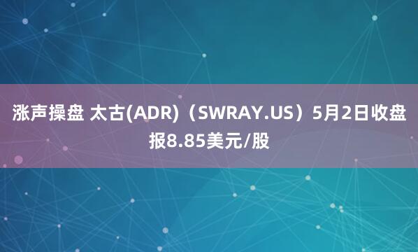 涨声操盘 太古(ADR)（SWRAY.US）5月2日收盘报8.85美元/股