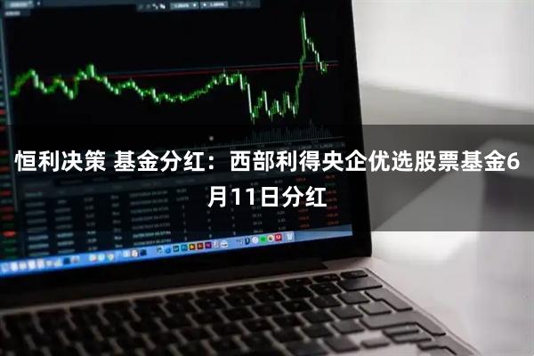 恒利决策 基金分红：西部利得央企优选股票基金6月11日分红