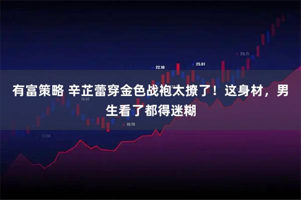 有富策略 辛芷蕾穿金色战袍太撩了！这身材，男生看了都得迷糊