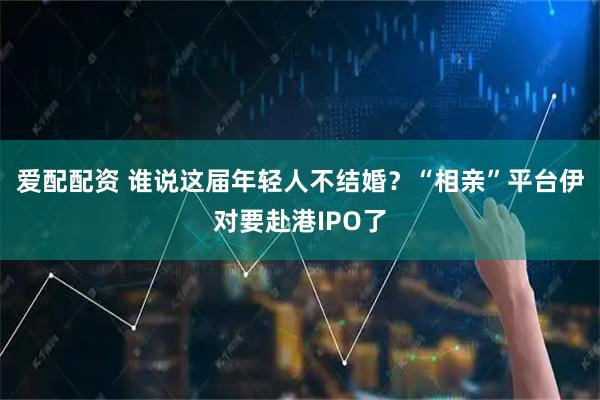 爱配配资 谁说这届年轻人不结婚？“相亲”平台伊对要赴港IPO了
