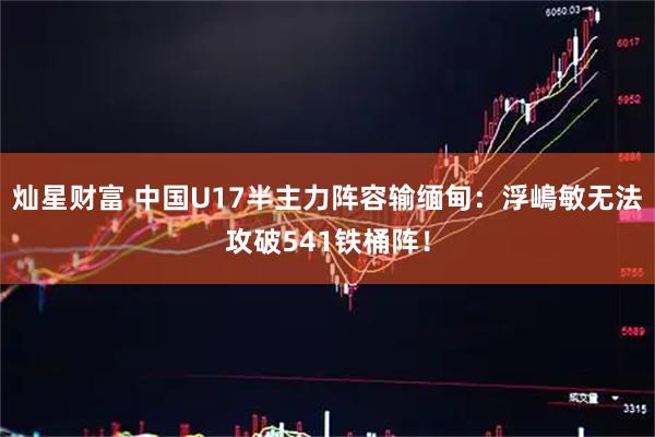 灿星财富 中国U17半主力阵容输缅甸：浮嶋敏无法攻破541铁桶阵！