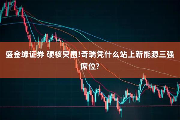 盛金缘证券 硬核突围!奇瑞凭什么站上新能源三强席位?