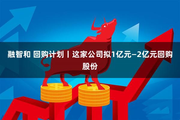 融智和 回购计划丨这家公司拟1亿元—2亿元回购股份
