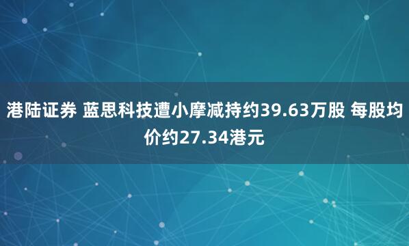 港陆证券 蓝思科技遭小摩减持约39.63万股 每股均价约27.34港元