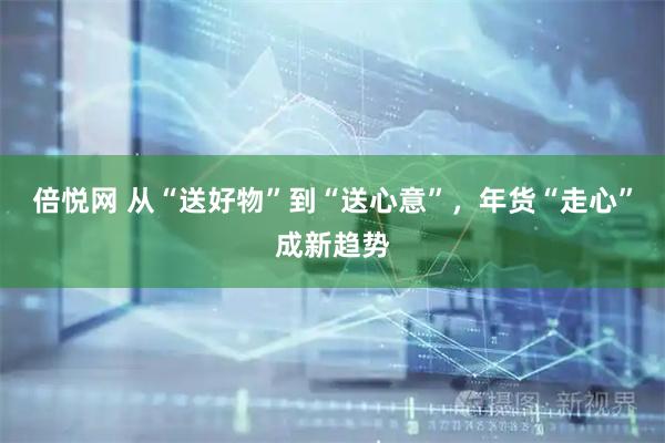 倍悦网 从“送好物”到“送心意”，年货“走心”成新趋势