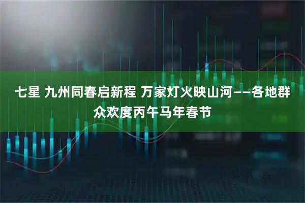 七星 九州同春启新程 万家灯火映山河——各地群众欢度丙午马年春节