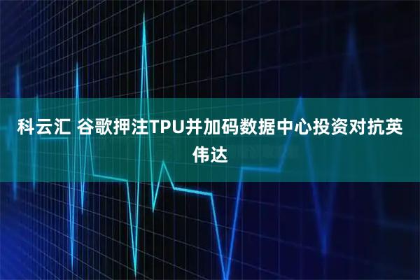 科云汇 谷歌押注TPU并加码数据中心投资对抗英伟达