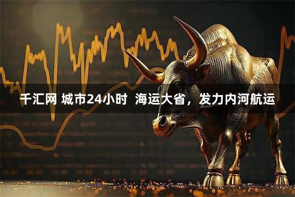 千汇网 城市24小时  海运大省，发力内河航运