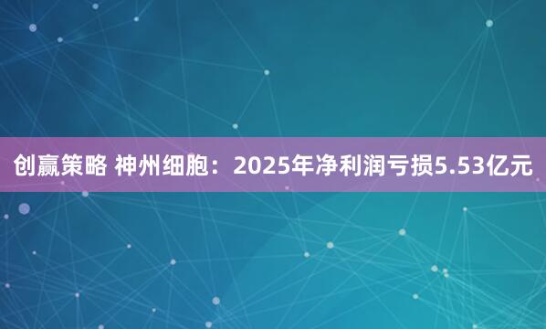 创赢策略 神州细胞:2025年净利润亏损5.53亿元