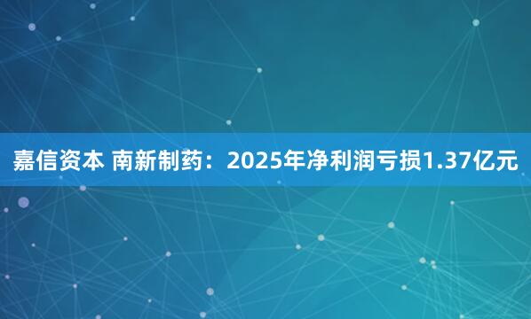 嘉信资本 南新制药：2025年净利润亏损1.37亿元