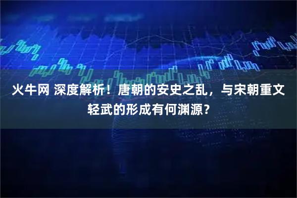 火牛网 深度解析!唐朝的安史之乱,与宋朝重文轻武的形成有何渊源?