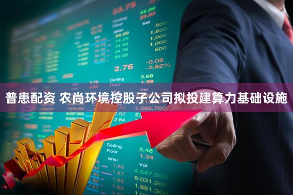普患配资 农尚环境控股子公司拟投建算力基础设施