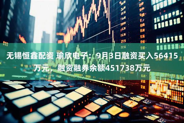 无锡恒鑫配资 瑜欣电子：9月3日融资买入56415万元，融资融券余额451738万元