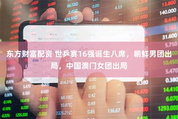 东方财富配资 世乒赛16强诞生八席，朝鲜男团出局，中国澳门女团出局