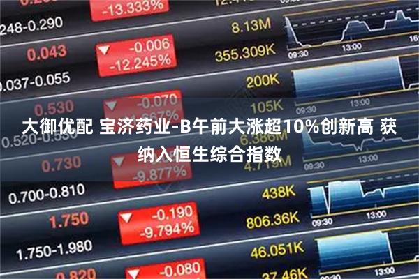 大御优配 宝济药业-B午前大涨超10%创新高 获纳入恒生综合指数