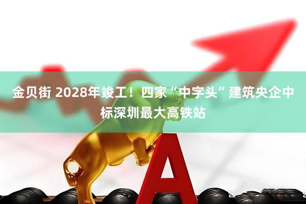 金贝街 2028年竣工！四家“中字头”建筑央企中标深圳最大高铁站