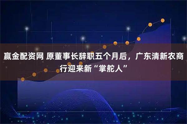 赢金配资网 原董事长辞职五个月后，广东清新农商行迎来新“掌舵人”