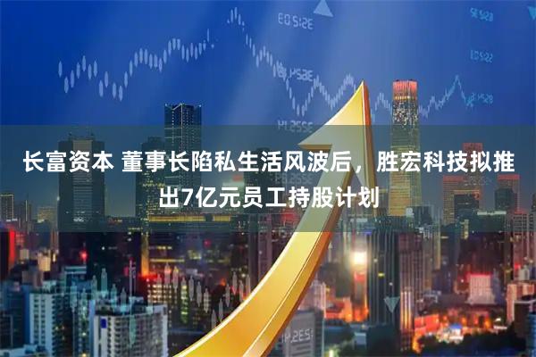 长富资本 董事长陷私生活风波后，胜宏科技拟推出7亿元员工持股计划