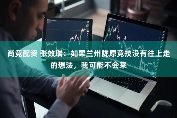 尚竞配资 张效瑞：如果兰州陇原竞技没有往上走的想法，我可能不会来