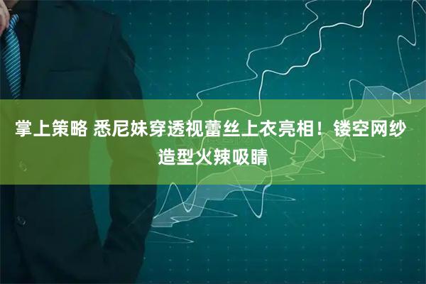 掌上策略 悉尼妹穿透视蕾丝上衣亮相！镂空网纱 造型火辣吸睛