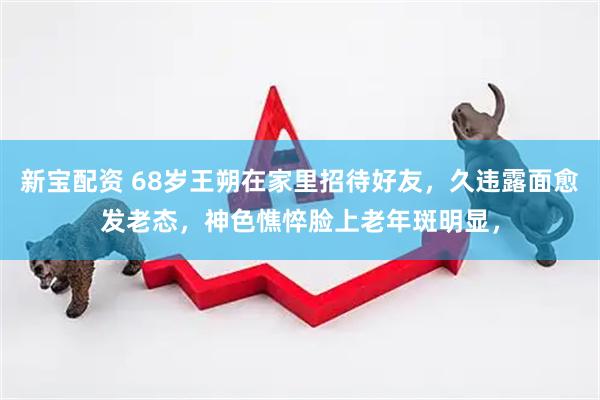新宝配资 68岁王朔在家里招待好友，久违露面愈发老态，神色憔悴脸上老年斑明显，
